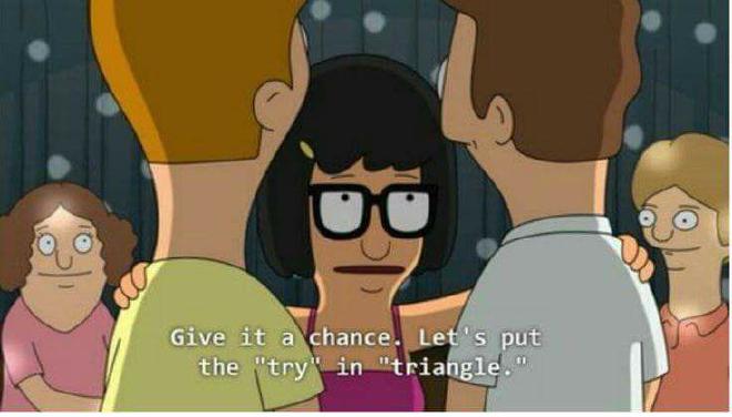 A screen capture from the TV show Bob's burgers. Tina (a teenage girl with dark hair and glasses) is talking to 2 brunette boys (who we see from behind). The text over the image is Tina's words: Give it a chance. Let's put the &quot;try&quot; in &quot;triangle.&quot;